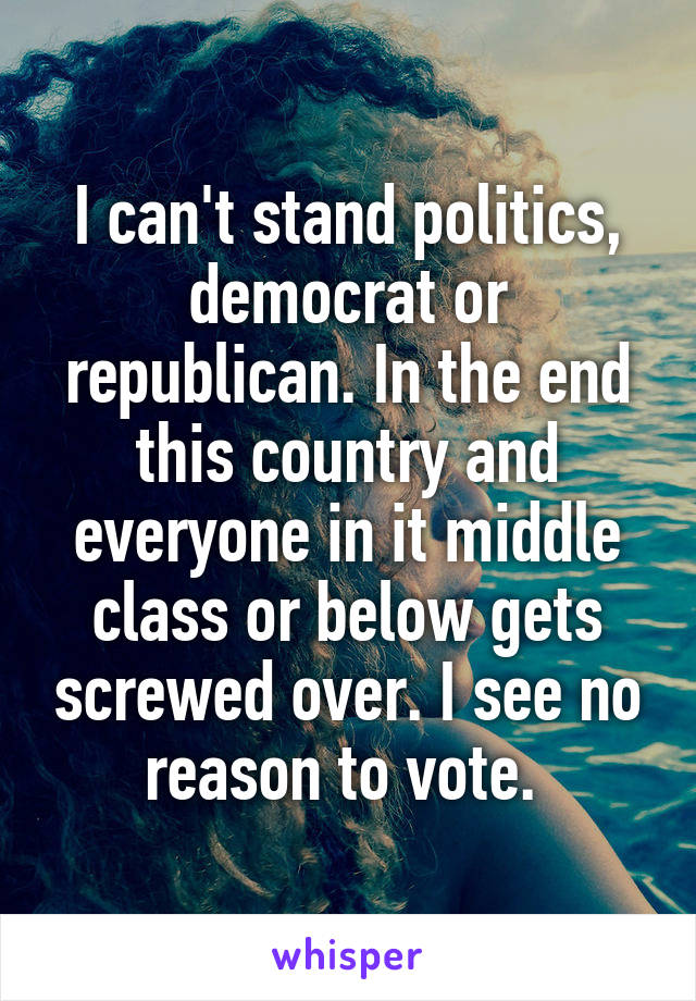 I can't stand politics, democrat or republican. In the end this country and everyone in it middle class or below gets screwed over. I see no reason to vote. 