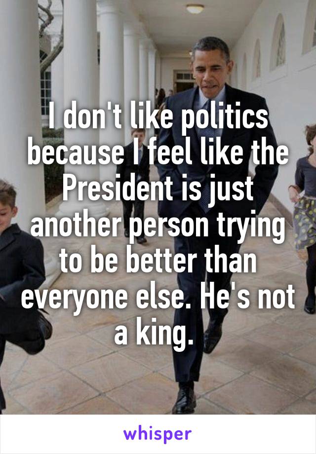 I don't like politics because I feel like the President is just another person trying to be better than everyone else. He's not a king. 