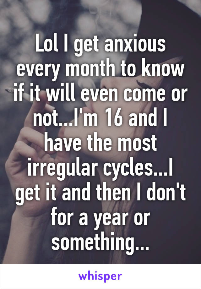 Lol I get anxious every month to know if it will even come or not...I'm 16 and I have the most irregular cycles...I get it and then I don't for a year or something...