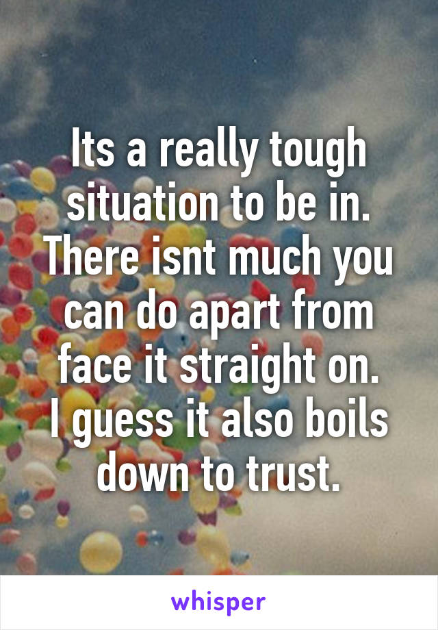 Its a really tough situation to be in.
There isnt much you can do apart from face it straight on.
I guess it also boils down to trust.