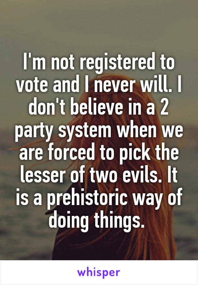 I'm not registered to vote and I never will. I don't believe in a 2 party system when we are forced to pick the lesser of two evils. It is a prehistoric way of doing things. 
