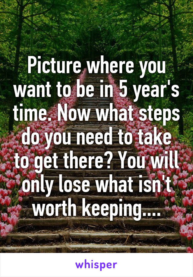 Picture where you want to be in 5 year's time. Now what steps do you need to take to get there? You will only lose what isn't worth keeping....