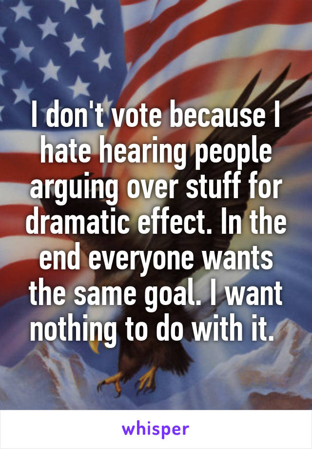 I don't vote because I hate hearing people arguing over stuff for dramatic effect. In the end everyone wants the same goal. I want nothing to do with it. 