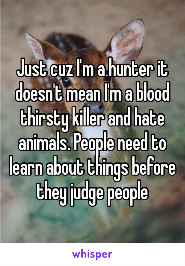 Just cuz I'm a hunter it doesn't mean I'm a blood thirsty killer and hate animals. People need to learn about things before they judge people 