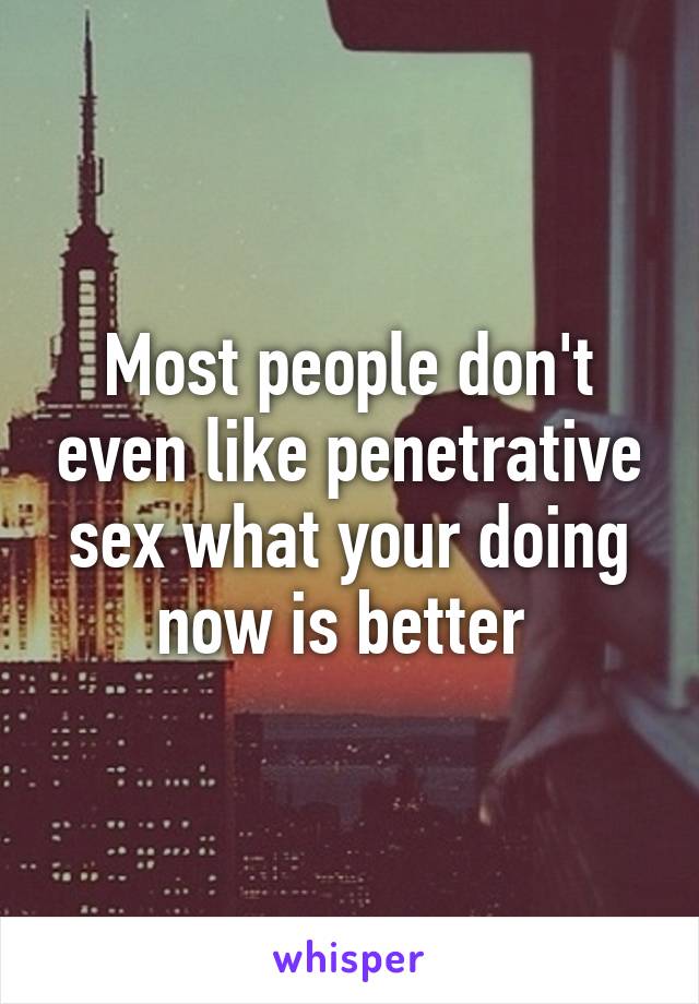 Most people don't even like penetrative sex what your doing now is better 
