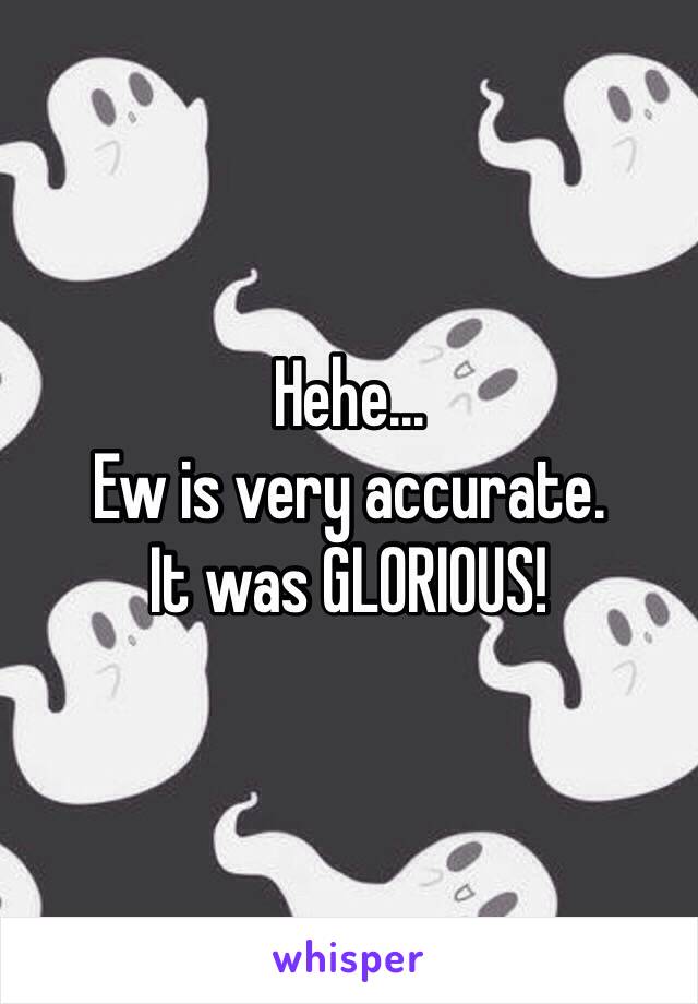 Hehe...
Ew is very accurate.
It was GLORIOUS!