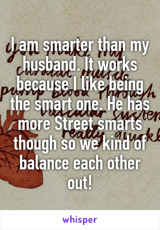 I am smarter than my husband. It works because I like being the smart one. He has more Street smarts though so we kind of balance each other out!