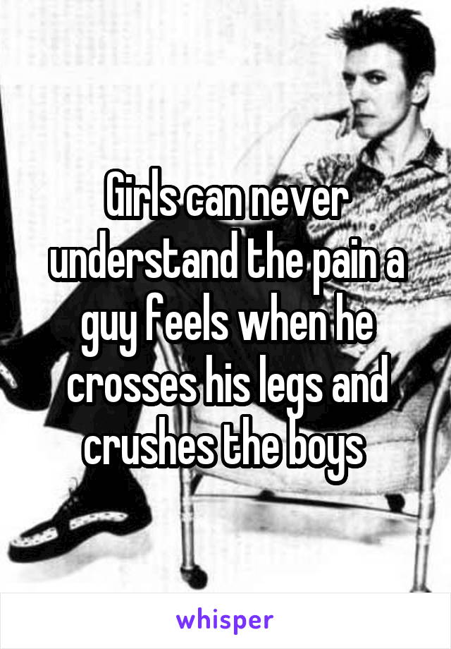 Girls can never understand the pain a guy feels when he crosses his legs and crushes the boys 