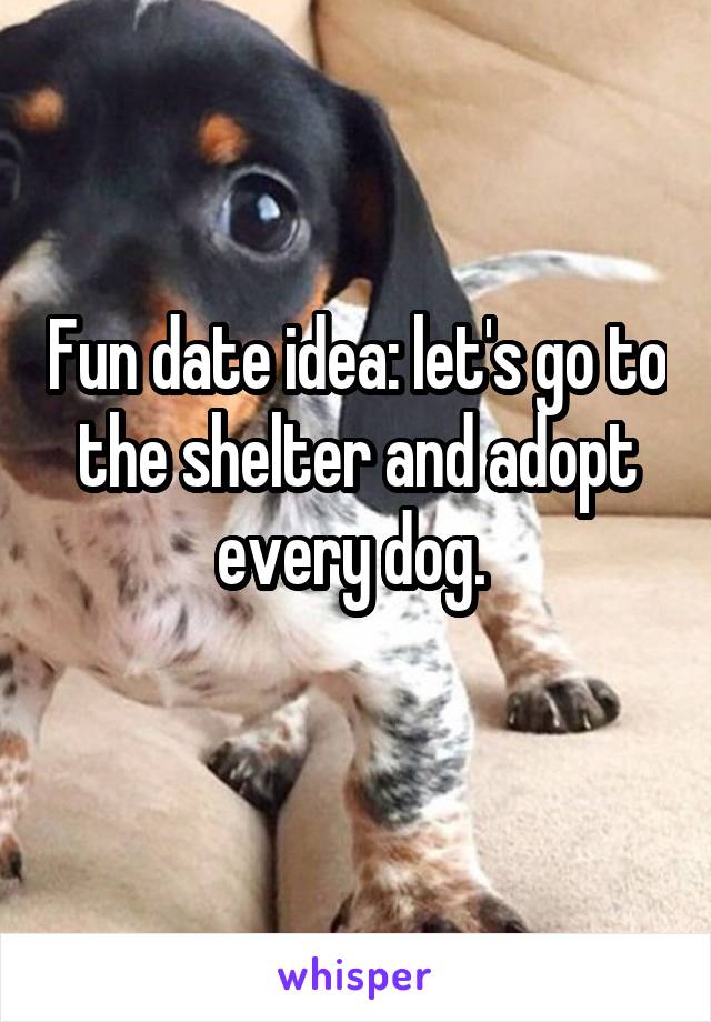 Fun date idea: let's go to the shelter and adopt every dog. 
