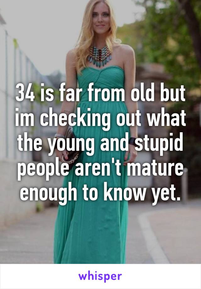 34 is far from old but im checking out what the young and stupid people aren't mature enough to know yet.