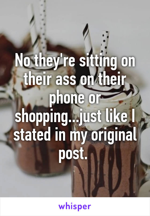 No they're sitting on their ass on their phone or shopping...just like I stated in my original post. 