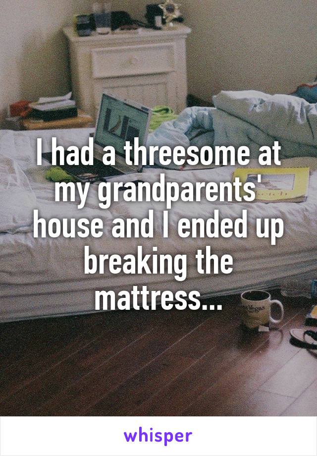 I had a threesome at my grandparents' house and I ended up breaking the mattress...