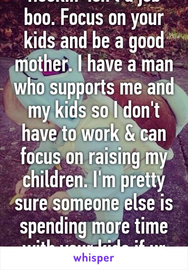 Hookin' isn't a job boo. Focus on your kids and be a good mother. I have a man who supports me and my kids so I don't have to work & can focus on raising my children. I'm pretty sure someone else is spending more time with your kids if ur working