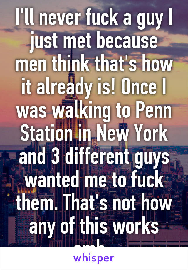 I'll never fuck a guy I just met because men think that's how it already is! Once I was walking to Penn Station in New York and 3 different guys wanted me to fuck them. That's not how any of this works smh. 