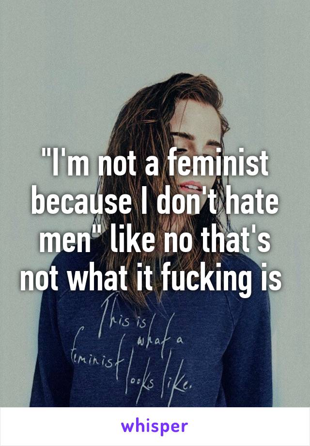 "I'm not a feminist because I don't hate men" like no that's not what it fucking is 