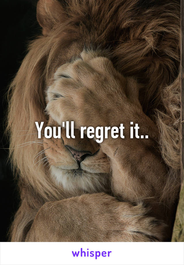 You'll regret it..