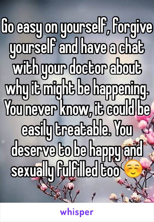 Go easy on yourself, forgive yourself and have a chat with your doctor about why it might be happening. You never know, it could be easily treatable. You deserve to be happy and sexually fulfilled too ☺️