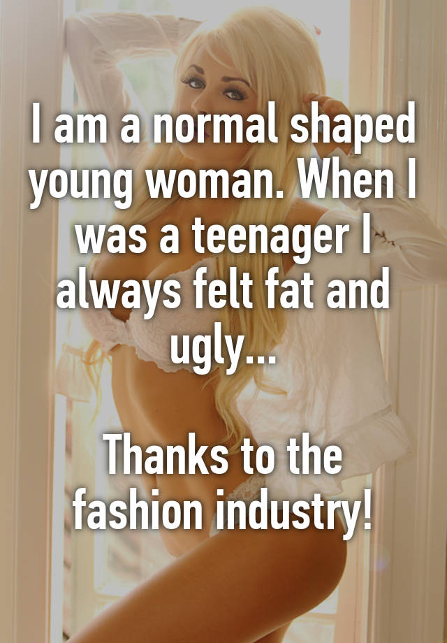 I am a normal shaped young woman. When I was a teenager I always felt fat and ugly...

Thanks to the fashion industry!