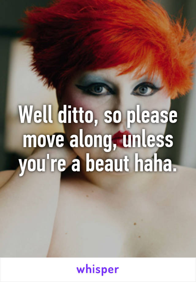 Well ditto, so please move along, unless you're a beaut haha.