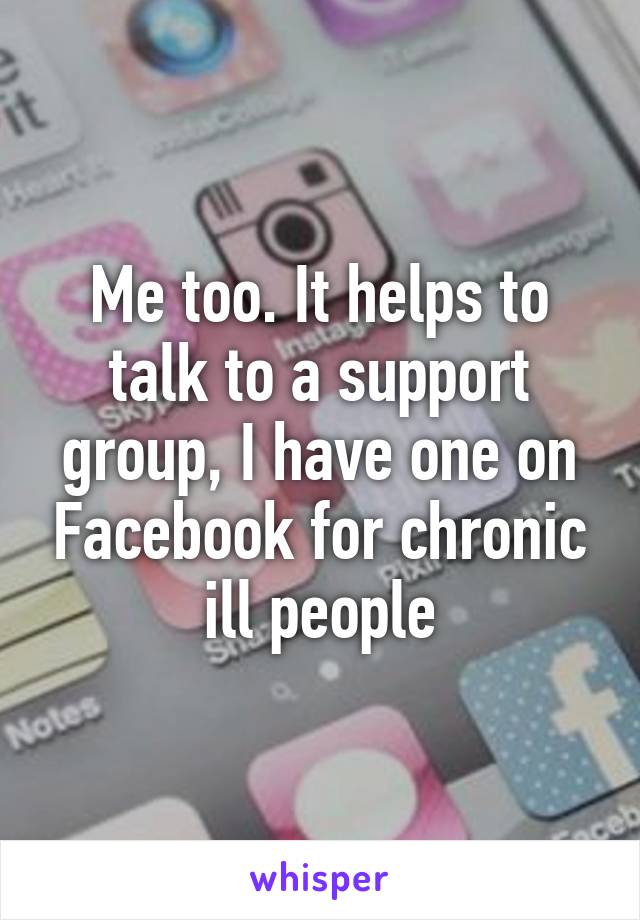 Me too. It helps to talk to a support group, I have one on Facebook for chronic ill people