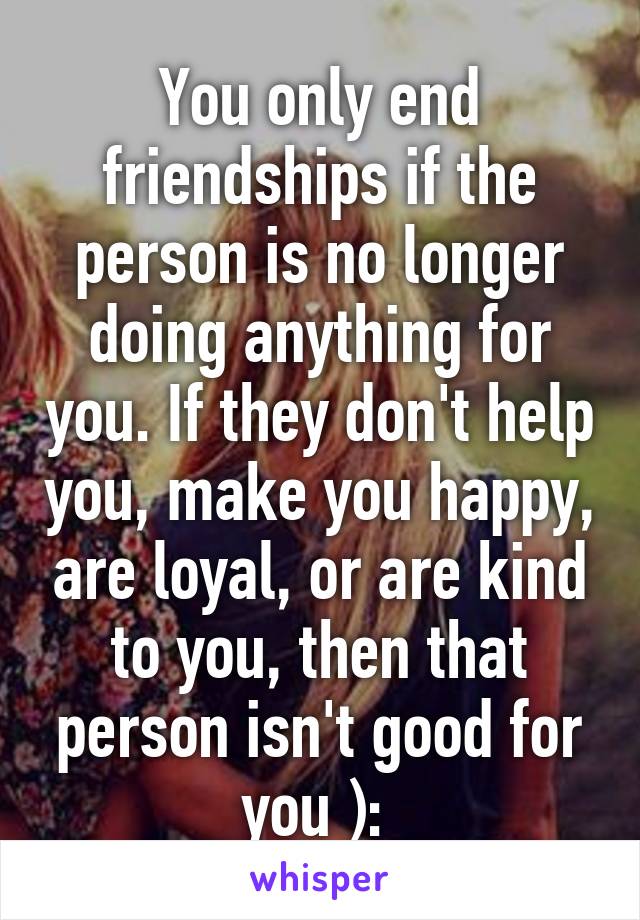 You only end friendships if the person is no longer doing anything for you. If they don't help you, make you happy, are loyal, or are kind to you, then that person isn't good for you ): 