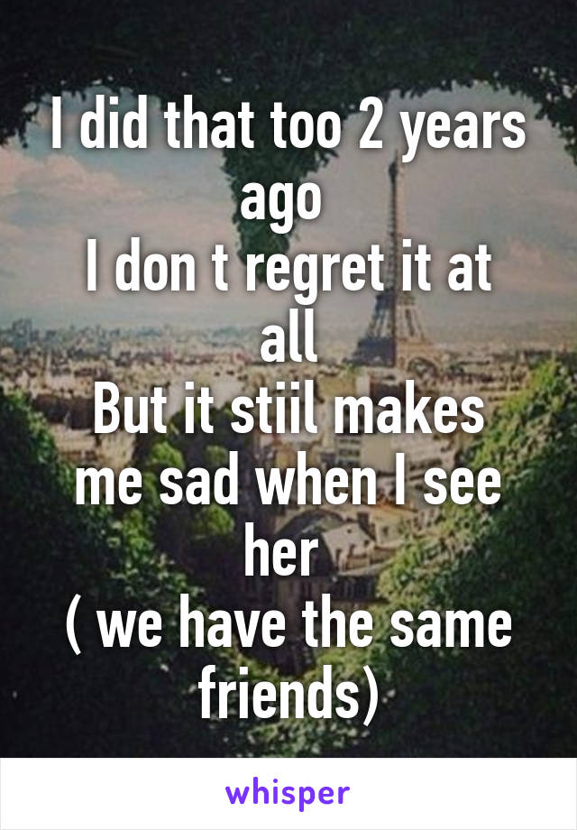 I did that too 2 years ago 
I don t regret it at all
But it stiil makes me sad when I see her 
( we have the same friends)