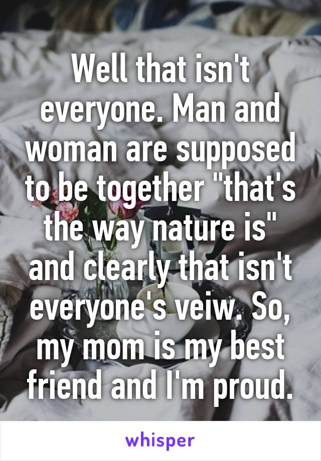 Well that isn't everyone. Man and woman are supposed to be together "that's the way nature is" and clearly that isn't everyone's veiw. So, my mom is my best friend and I'm proud.