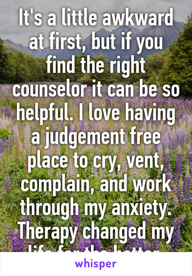 It's a little awkward at first, but if you find the right counselor it can be so helpful. I love having a judgement free place to cry, vent, complain, and work through my anxiety. Therapy changed my life for the better.