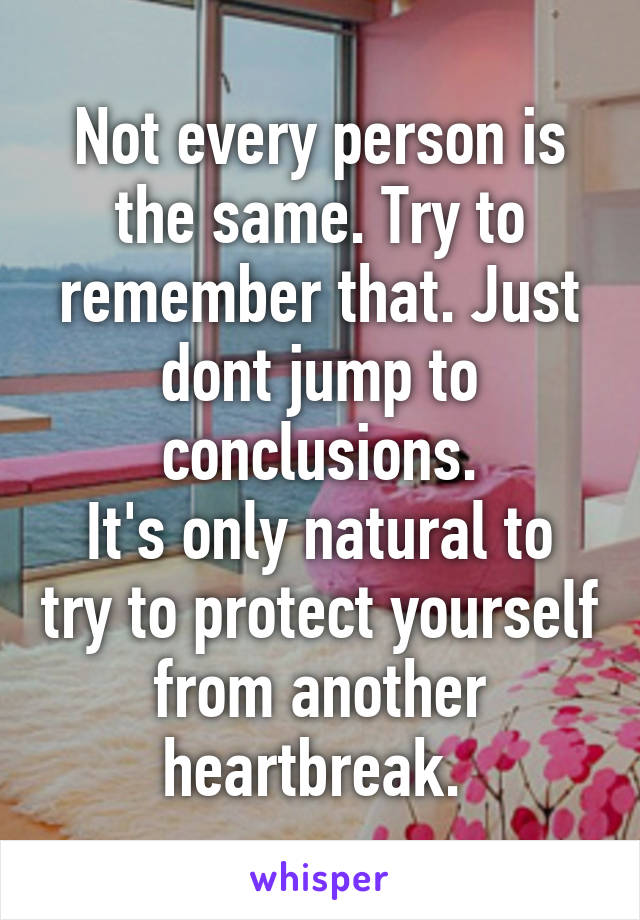 Not every person is the same. Try to remember that. Just dont jump to conclusions.
It's only natural to try to protect yourself from another heartbreak. 