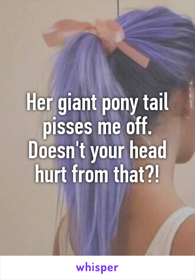 Her giant pony tail pisses me off. Doesn't your head hurt from that?!