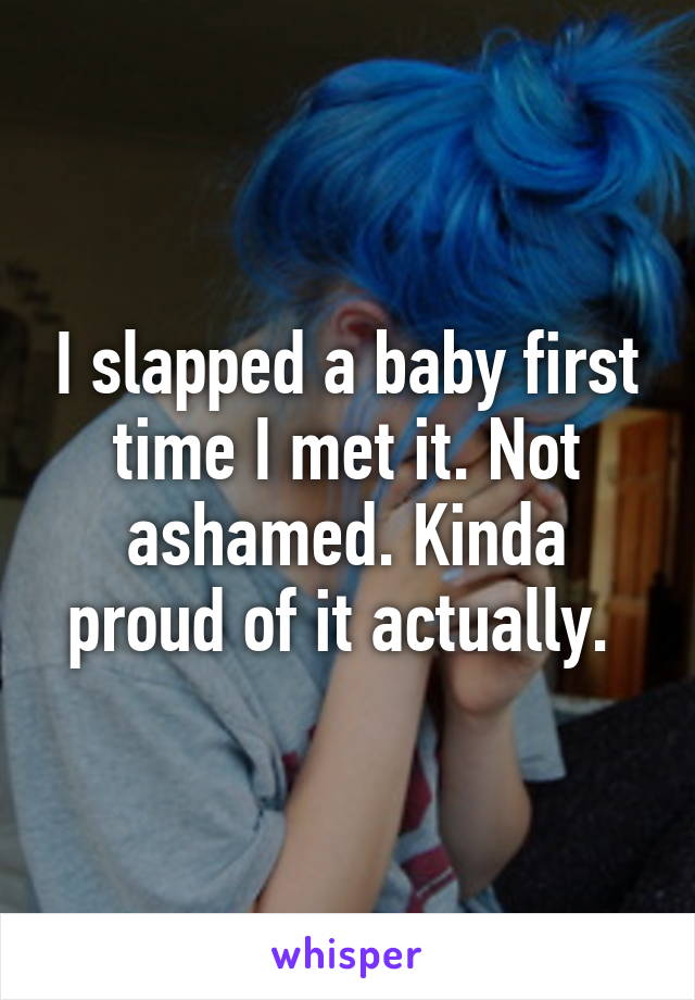 I slapped a baby first time I met it. Not ashamed. Kinda proud of it actually. 