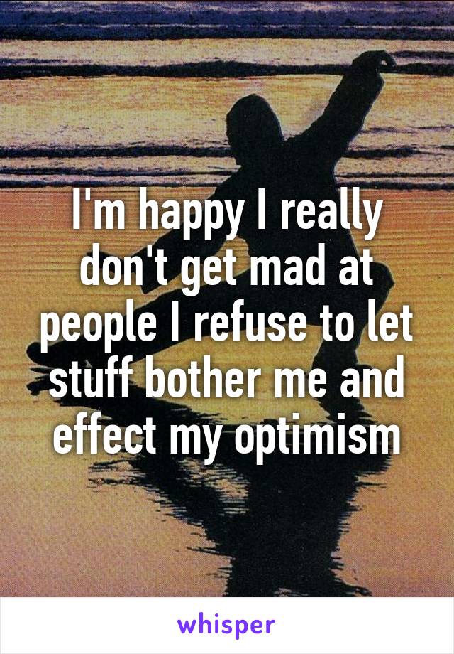 I'm happy I really don't get mad at people I refuse to let stuff bother me and effect my optimism