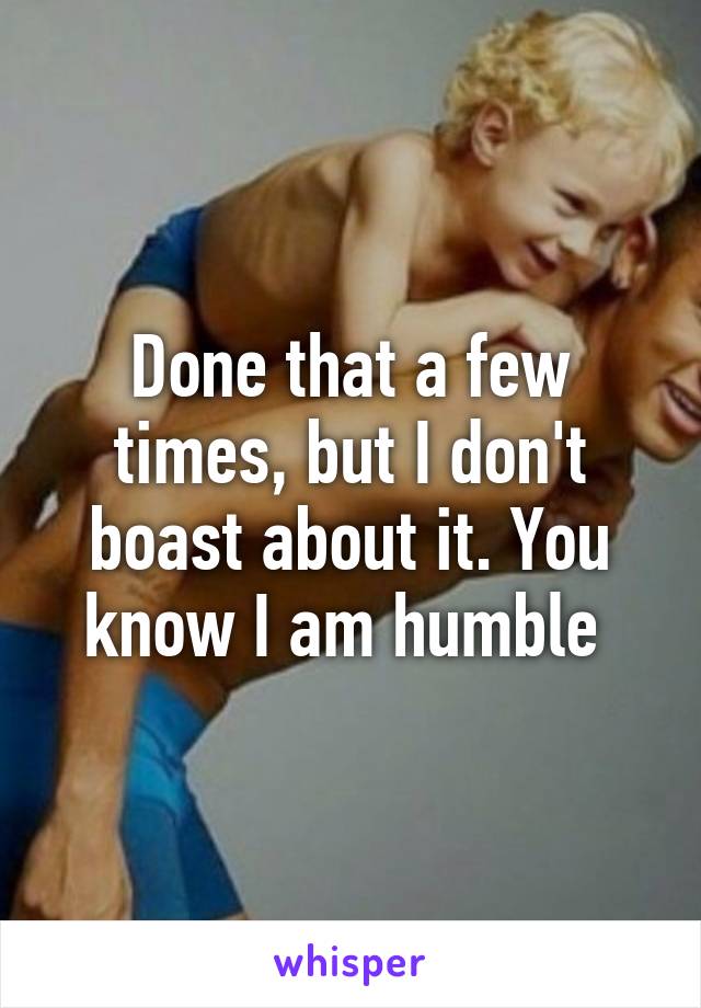 Done that a few times, but I don't boast about it. You know I am humble 