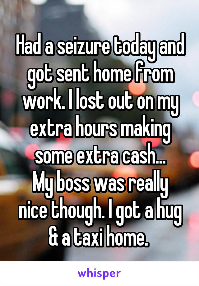 Had a seizure today and got sent home from work. I lost out on my extra hours making some extra cash...
My boss was really nice though. I got a hug & a taxi home. 