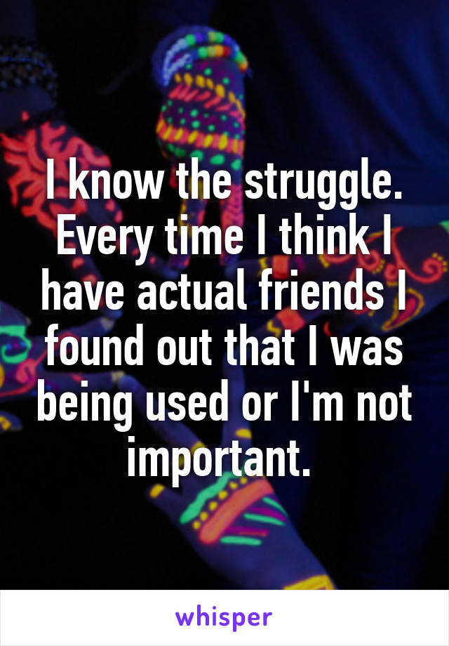 I know the struggle. Every time I think I have actual friends I found out that I was being used or I'm not important. 