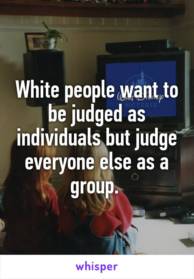 White people want to be judged as individuals but judge everyone else as a group. 