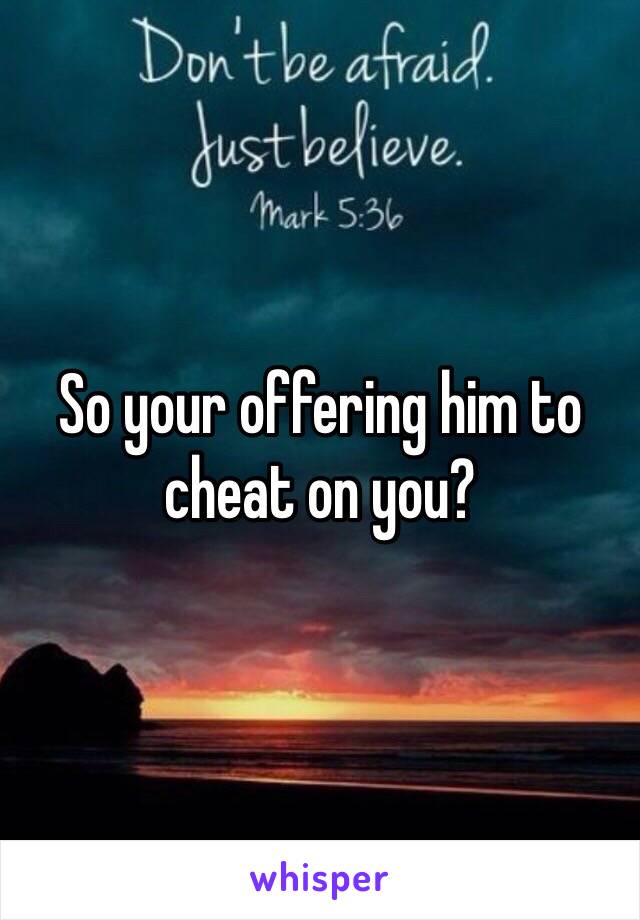 So your offering him to cheat on you?