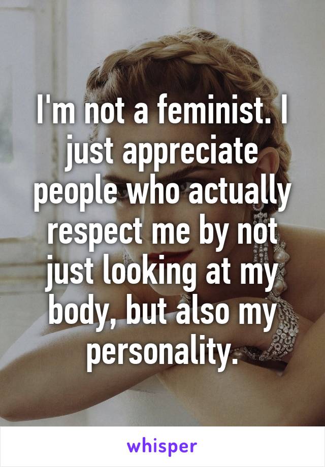 I'm not a feminist. I just appreciate people who actually respect me by not just looking at my body, but also my personality.