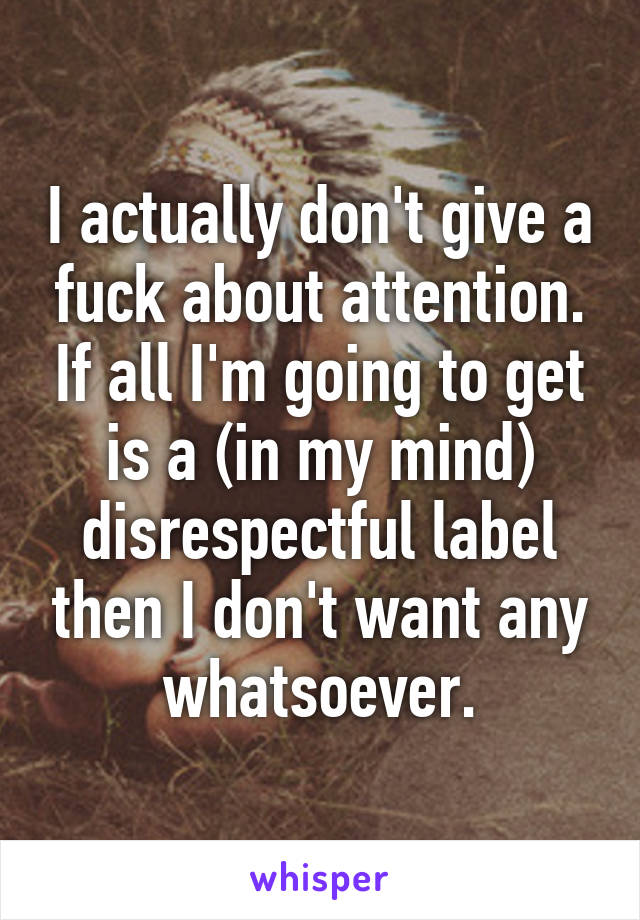 I actually don't give a fuck about attention. If all I'm going to get is a (in my mind) disrespectful label then I don't want any whatsoever.