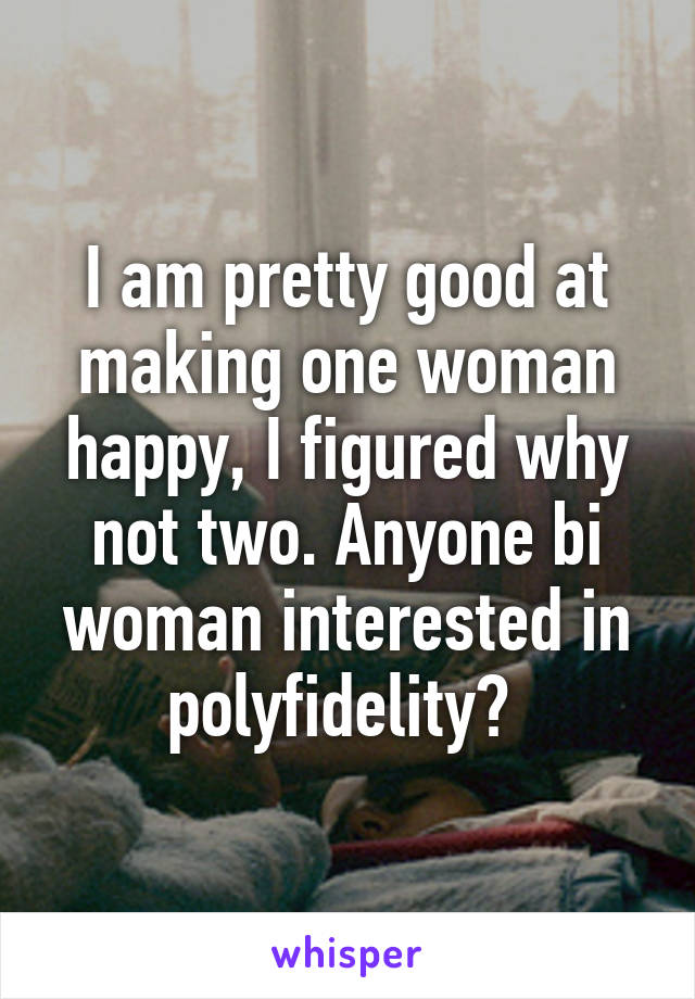 I am pretty good at making one woman happy, I figured why not two. Anyone bi woman interested in polyfidelity? 