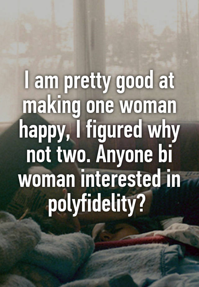 I am pretty good at making one woman happy, I figured why not two. Anyone bi woman interested in polyfidelity? 