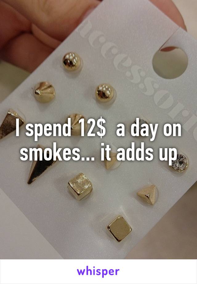 I spend 12$  a day on smokes... it adds up