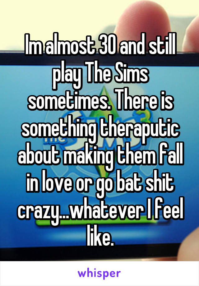 Im almost 30 and still play The Sims sometimes. There is something theraputic about making them fall in love or go bat shit crazy...whatever I feel like.