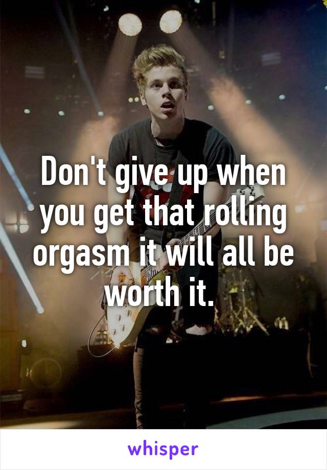 Don't give up when you get that rolling orgasm it will all be worth it. 