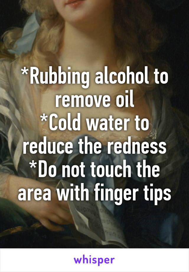 *Rubbing alcohol to remove oil
*Cold water to reduce the redness
*Do not touch the area with finger tips