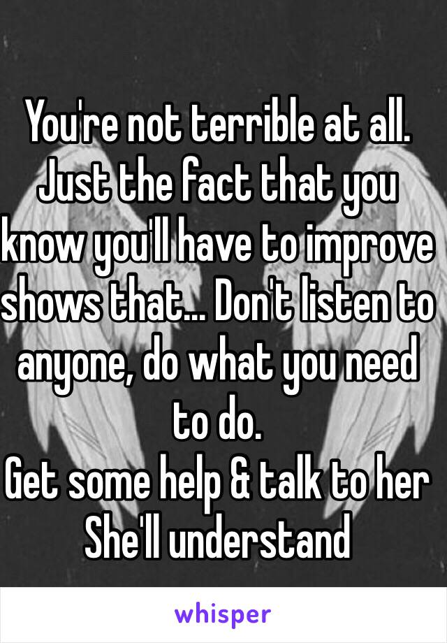 You're not terrible at all.
Just the fact that you know you'll have to improve shows that... Don't listen to anyone, do what you need to do.
Get some help & talk to her
She'll understand