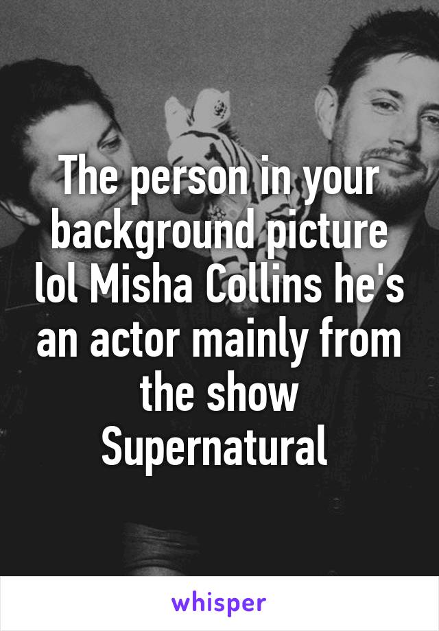 The person in your background picture lol Misha Collins he's an actor mainly from the show Supernatural 