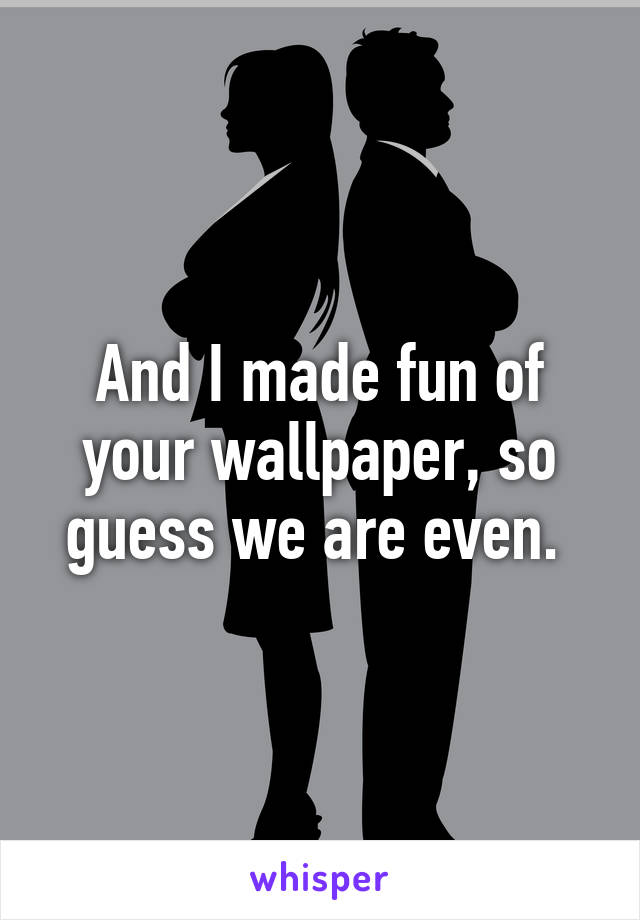 And I made fun of your wallpaper, so guess we are even. 