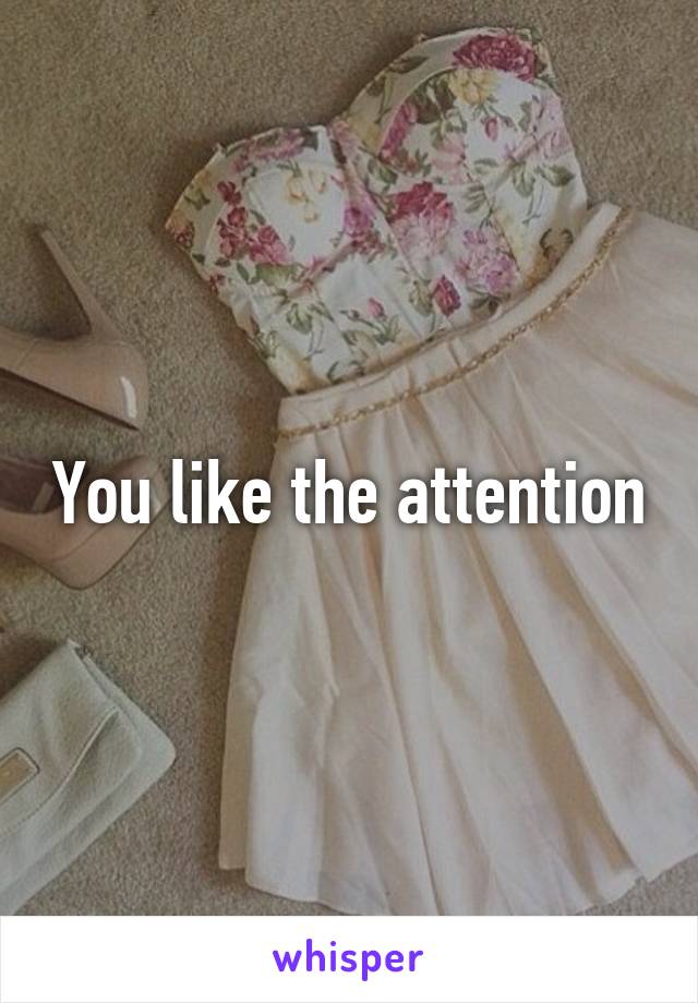 You like the attention