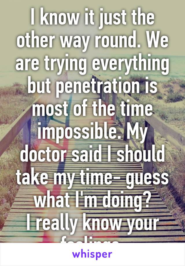I know it just the other way round. We are trying everything but penetration is most of the time impossible. My doctor said I should take my time- guess what I'm doing?
I really know your feelings.